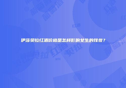 伊莎贝拉红酒价格是怎样影响女生的嫁妆？