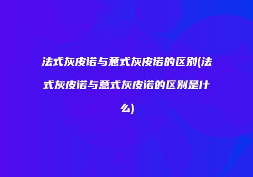 法式灰皮诺与意式灰皮诺的区别(法式灰皮诺与意式灰皮诺的区别是什么)