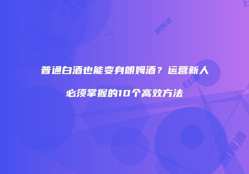 普通白酒也能变身朗姆酒？运营新人必须掌握的10个高效方法