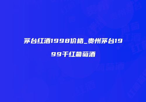 茅台红酒1998价格_贵州茅台1999干红葡萄酒