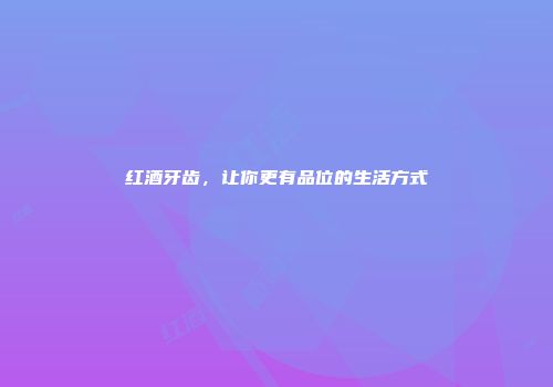 红酒牙齿，让你更有品位的生活方式