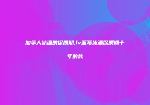 加拿大冰酒的保质期,lv蓝莓冰酒保质期十年的款