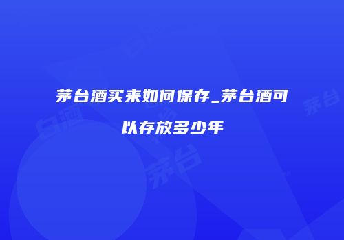 茅台酒买来如何保存_茅台酒可以存放多少年