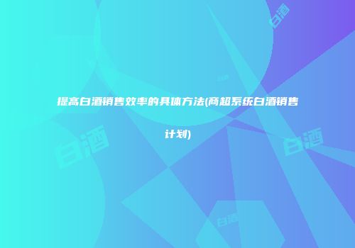 提高白酒销售效率的具体方法(商超系统白酒销售计划)
