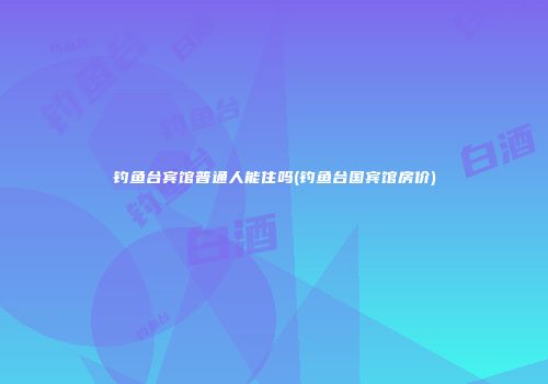 钓鱼台宾馆普通人能住吗(钓鱼台国宾馆房价)