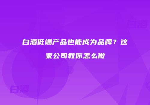 白酒低端产品也能成为品牌？这家公司教你怎么做