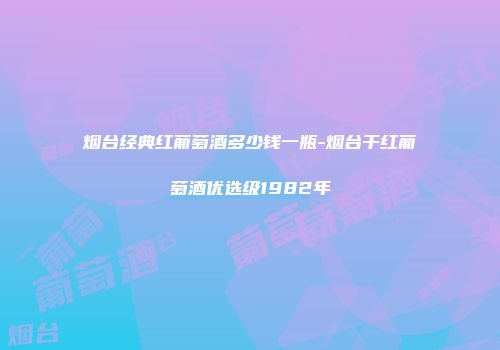 烟台经典红葡萄酒多少钱一瓶-烟台干红葡萄酒优选级1982年