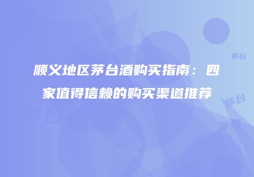 顺义地区茅台酒购买指南：四家值得信赖的购买渠道推荐