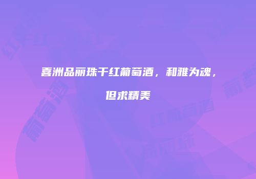 喜洲品丽珠干红葡萄酒，和雅为魂，但求精美