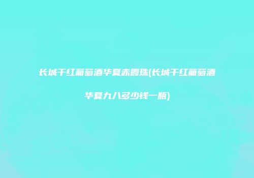 长城干红葡萄酒华夏赤霞珠(长城干红葡萄酒华夏九八多少钱一瓶)