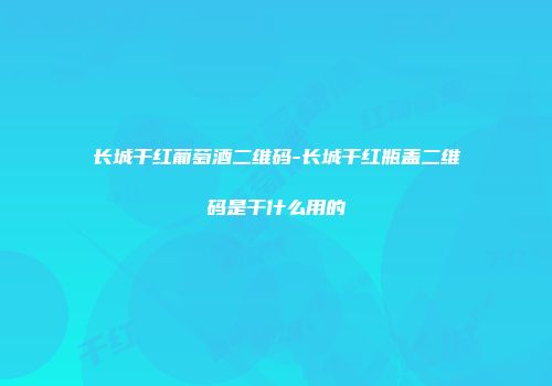 长城干红葡萄酒二维码-长城干红瓶盖二维码是干什么用的