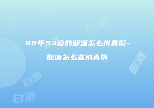 96年53度的郎酒怎么辨真假-郎酒怎么鉴别真伪