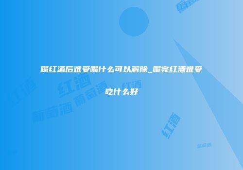 喝红酒后难受喝什么可以解除_喝完红酒难受吃什么好