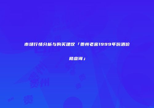 市场行情分析与购买建议「贵州老窖1999年份酒价格查询」