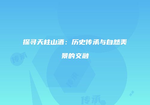 探寻天柱山酒：历史传承与自然美景的交融