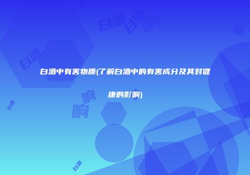 白酒中有害物质(了解白酒中的有害成分及其对健康的影响)