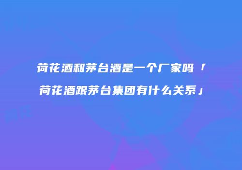 荷花酒和茅台酒是一个厂家吗「荷花酒跟茅台集团有什么关系」