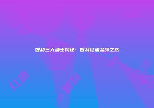 智利三大酒王揭秘：智利红酒品牌之旅