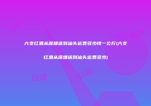 六支红酒从深圳送到汕头运费多少钱一公斤(六支红酒从深圳送到汕头运费多少)