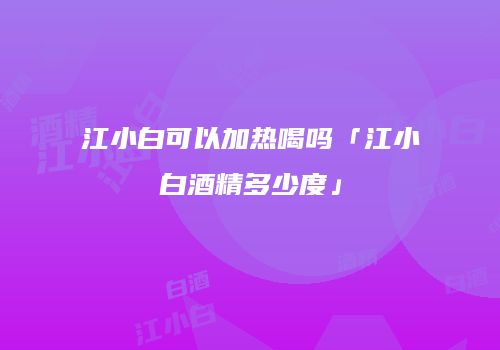 江小白可以加热喝吗「江小白酒精多少度」