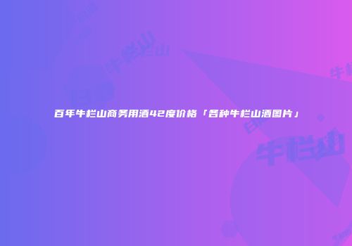百年牛栏山商务用酒42度价格「各种牛栏山酒图片」
