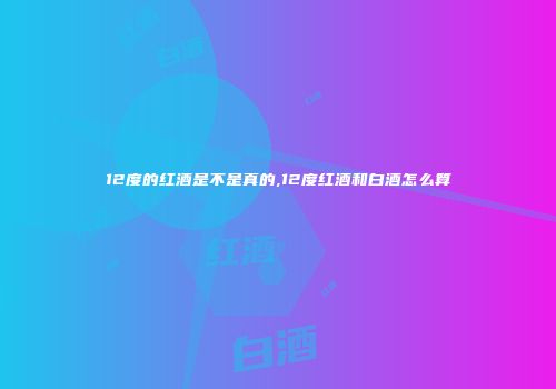 12度的红酒是不是真的,12度红酒和白酒怎么算