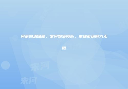 河南白酒探秘：宋河粮液领衔，本地市场魅力无限
