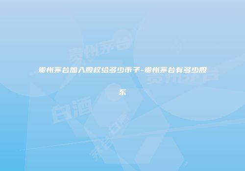 贵州茅台加入股权给多少币子-贵州茅台有多少股东