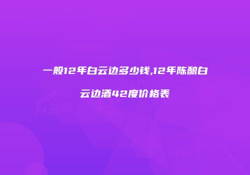 一般12年白云边多少钱,12年陈酿白云边酒42度价格表