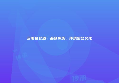 云南包公酒：品味传统，传承包公文化