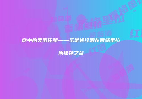 途中的美酒佳酿——乐是途红酒在香格里拉的惊艳之旅