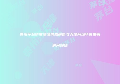 贵州茅台镇宴津酒价格解析与天津商场年货展销时间揭晓