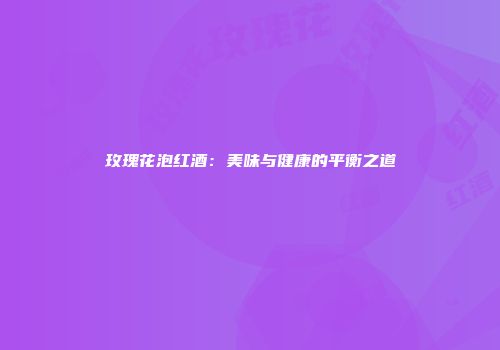 玫瑰花泡红酒：美味与健康的平衡之道