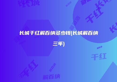 长城干红解百纳多少钱(长城解百纳三年)
