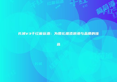 长城V3干红葡萄酒：为婚礼增添浪漫与品质的佳选