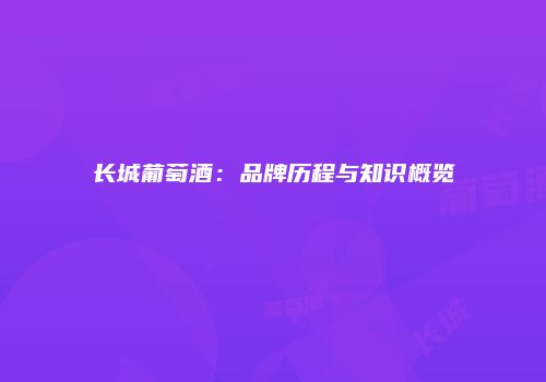 长城葡萄酒：品牌历程与知识概览