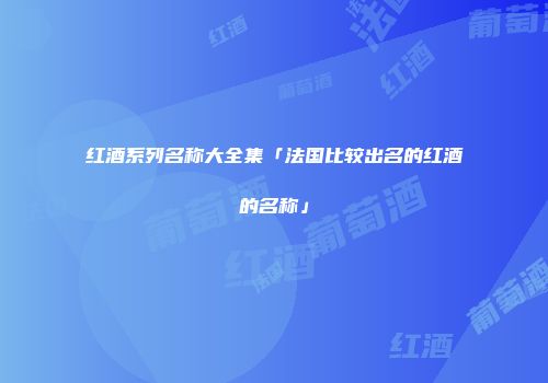 红酒系列名称大全集「法国比较出名的红酒的名称」