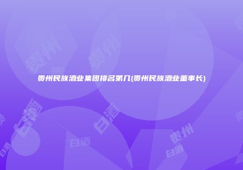 贵州民族酒业集团排名第几(贵州民族酒业董事长)
