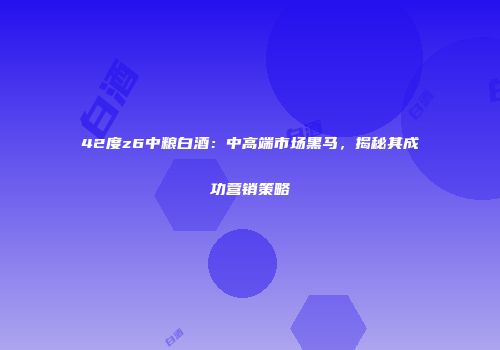 42度z6中粮白酒：中高端市场黑马，揭秘其成功营销策略