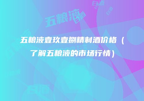 五粮液壹玖壹捌精制酒价格（了解五粮液的市场行情）