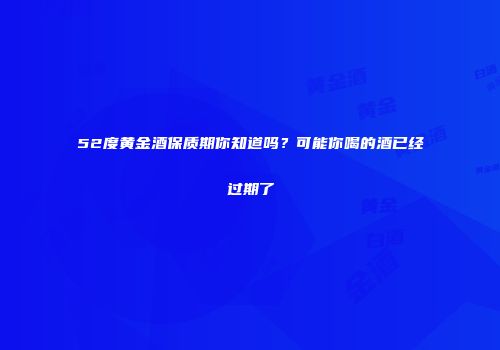 52度黄金酒保质期你知道吗？可能你喝的酒已经过期了