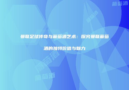 曼联足球传奇与葡萄酒艺术：探究曼联葡萄酒的独特价值与魅力