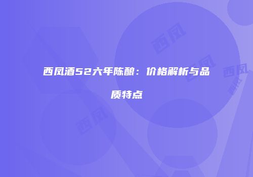 西凤酒52六年陈酿：价格解析与品质特点