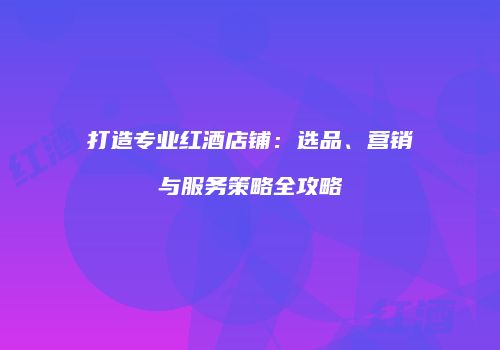 打造专业红酒店铺：选品、营销与服务策略全攻略