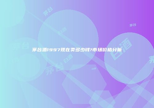 茅台酒1997现在卖多少钱?市场价格分析