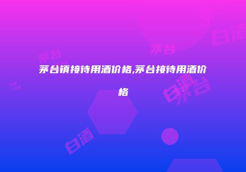 茅台镇接待用酒价格,茅台接待用酒价格