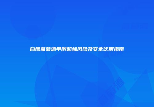 自酿葡萄酒甲醇超标风险及安全饮用指南