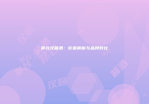 茅台汉酱酒：价值解析与品牌对比