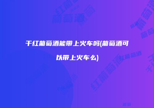 干红葡萄酒能带上火车吗(葡萄酒可以带上火车么)
