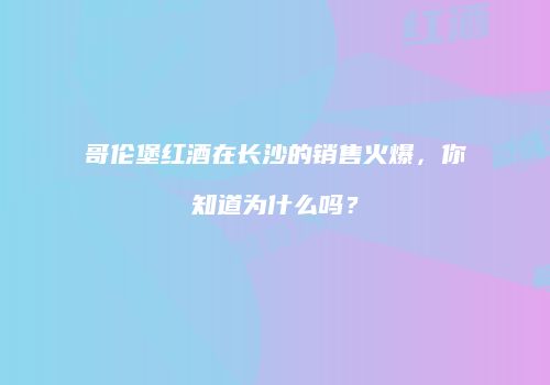 哥伦堡红酒在长沙的销售火爆，你知道为什么吗？